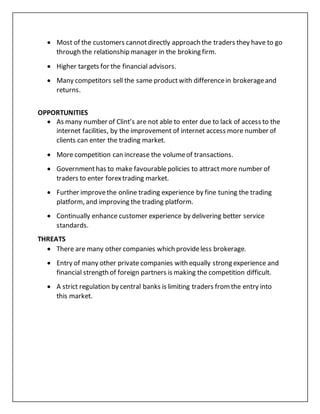  Most of the customers cannotdirectly approach the traders they have to go
through the relationship manager in the broking firm.
 Higher targets for the financial advisors.
 Many competitors sell the same productwith differencein brokerageand
returns.
OPPORTUNITIES
 As many number of Clint’s are not able to enter due to lack of access to the
internet facilities, by the improvement of internet access more number of
clients can enter the trading market.
 More competition can increase the volumeof transactions.
 Governmenthas to make favourablepolicies to attract more number of
traders to enter forextrading market.
 Further improvethe online trading experience by fine tuning the trading
platform, and improving the trading platform.
 Continually enhance customer experience by delivering better service
standards.
THREATS
 There are many other companies which provideless brokerage.
 Entry of many other private companies with equally strong experience and
financial strength of foreign partners is making the competition difficult.
 A strict regulation by central banks is limiting traders fromthe entry into
this market.
 