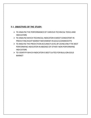 3.1. OBJECTIVES OF THE STUDY:
 TO ANALYSETHE PERFORMANCEOF VARIOUS TECHNICAL TOOLS AND
INDICATORS
 TO ANALYSEWHICH TECHNICAL INDICATORISMOSTCONSISTENTIN
PREDICTING RIGHTMARKETMOVEMENTINGOLD (COMMODITY)
 T0 ANALYSETHE PREDICTIONACCURACYLEVEL BY USING ONLYTHE BEST
PERFORMING INDICATORINABSENCEOF OTHER NON PERFORMING
INDICATORS
 TO IDENTIFYWHICH INDICATORIS BESTSUITED FOR BULLIONGOLD
MARKET
 