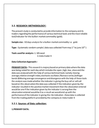 3.2. RESEARCH METHODOLOGY:
The present study is conducted to provideinformation to the company and its
traders regarding the performanceof various technical tools and the most reliable
tool/indicator for the bullion marketcommodity (gold).
Sample size :-50 days analysis for a bullion marketcommodity i.e. gold.
Type:- Systematic randomsample ( data was collected frommay 1st
to june 10th
)
Tools usedfor analysis:-1. MS excel
2.meta trader 4
Data CollectionApproach:-
PRIMARY DATA:- This research is majory based on primary data where the data
was being noted for each day which includes the open ,high, low ,closeand the
data was analysed with the help of various technical tools namely moving
average,relativestrength index,stochastic oscillator,fibonacciseries,bollinger
bands &Moving averageconvergence and divergence with the help of these tools
the analysis was madewhether the indicator is giving the buy call or sell call
based on this observation the data was collected if the indication given by the
indicator resulted in the positivemarket movement then the obsevation entered
would be one if the indication given by the indicator is wrong then the
observation entered would be 0 as a result we would end up with the
performanceof the indicator in giving the rite indication .thesedata is collected
fromthe trading platform provided by the company ie meta trader 4
3.2.1. Sources of Data collection:
1.PRIMARY DATA:
 