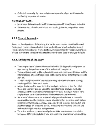  Collected manually by personalobsevation and analysis which was also
verified by experienced traders
2.SECONDARY DATA:-
 Secondary data was collected from company and from differentwebsites
 Data was also taken from various text books, journals, magazines, news
papers.
3.2.2. Type of Research:-
Based on the objectives of the study, the exploratory research method is used.
Exploratory research is conducted since wedont know which indicator is most
reliable and which indicator works beston which commodity.Theconclusions are
arrived at from the collected data.statistical tools were used to analyse the data .
3.2.3. Limitations of the study:
 The sample size of observation was limited to 50 days which might not be
reprsenting the performanceof the indicator in long term.
 The results are analysed based on individual and experienced trader but the
interpretation of each trader need not be sameit may differ fromperson to
person.
 Traders interpretation of the indicator may be biased since the trading
stratergy differs fromeach trader.
 Major limitation for most technical analysis methods is the fact that
there are so many people using the basic technical analysis methods
already, and the number is increasing every day, making it harder for a
single trader to make money on the market with the methods.
 Becauseof these methods are so widely spread and there is so much
money riding on the methods, some also claim that technical analysis has
become self-fulfilling prophecy, as people trend to enter the market and
put their stops on the same places, increasing the volatility towards the
technical analysis method being correct.
 Technical analysis systems usually do not take into account correlation
between different markets. If you are analyzing several markets and they
 