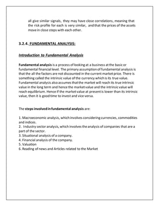all give similar signals, they may have close correlations, meaning that
the risk profile for each is very similar, and that the prices of the assets
movein close steps with each other.
3.2.4. FUNDAMENTAL ANALYSIS:
Introduction to Fundamental Analysis
Fundamental analysis is a process of looking at a business atthe basic or
fundamental financial level. The primary assumption of fundamental analysis is
that the all the factors are not discounted in the current marketprice. There is
something called the intrinsic value of the currency which is its true value.
Fundamental analysis also assumes thatthe market will reach its true intrinsic
value in the long term and hence the marketvalue and the intrinsic value will
reach equilibrium. Hence if the marketvalue at presentis lower than its intrinsic
value, then it is good time to invest and vice versa.
The steps involvedinfundamental analysis are:
1. Macroeconomic analysis, which involves considering currencies, commodities
and indices.
2. Industry sector analysis, which involves theanalysis of companies that are a
part of the sector.
3. Situational analysis of a company.
4. Financial analysis of the company.
5. Valuation
6. Reading of news and Articles related to the Market
 