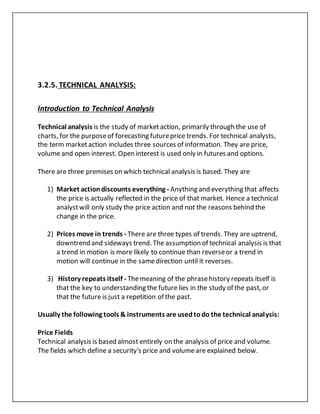 3.2.5. TECHNICAL ANALYSIS:
Introduction to Technical Analysis
Technical analysis is the study of marketaction, primarily through the use of
charts, for the purposeof forecasting futureprice trends. For technical analysts,
the term marketaction includes three sources of information. They are price,
volume and open interest. Open interest is used only in futures and options.
There are three premises on which technical analysis is based. They are
1) Market actiondiscounts everything - Anything and everything that affects
the price is actually reflected in the price of that market. Hence a technical
analystwill only study the price action and not the reasons behind the
change in the price.
2) Prices move in trends - There are three types of trends. They are uptrend,
downtrend and sideways trend. The assumption of technical analysis is that
a trend in motion is more likely to continue than reverseor a trend in
motion will continue in the samedirection until it reverses.
3) History repeats itself - Themeaning of the phrasehistory repeats itself is
that the key to understanding the future lies in the study of the past, or
that the future is just a repetition of the past.
Usually the following tools & instruments are usedtodo the technical analysis:
Price Fields
Technical analysis is based almost entirely on the analysis of price and volume.
The fields which define a security's price and volumeare explained below.
 