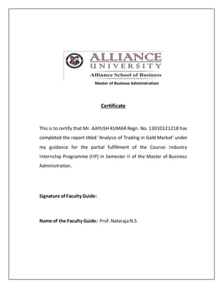 Master of Business Administration
Certificate
This is to certify that Mr. AAYUSH KUMAR Regn. No. 13010121218 has
completed the report titled ‘Analysis of Trading in Gold Market’ under
my guidance for the partial fulfillment of the Course: Industry
Internship Programme (IIP) in Semester II of the Master of Business
Administration.
Signature of Faculty Guide:
Name of the Faculty Guide: Prof. Nataraja N.S.
 