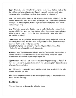 Open- This is the price of the firsttrade for the period (e.g., the first trade of the
day). When analyzing daily data, the Open is especially important as it is the
consensus priceafter all interested parties were able to "sleep on it."
High- This is the highestprice that the security traded during the period. Itis the
point at which there were more sellers than buyers (i.e., there are always sellers
willing to sell at higher prices, but the High represents the highest price buyers
were willing to pay).
Low - This is the lowest price that the security traded during the period. Itis the
point at which there were more buyers than sellers (i.e., there are always buyers
willing to buy at lower prices, but the Low represents the lowest price sellers
were willing to accept).
Close - This is the last price that the security traded during the period. Due to its
availability, the Close is the most often used price for analysis. The relationship
between the Open (the firstprice) and the
Close (the last price) are considered significant by most technicians. This
relationship is emphasized in candlestick charts.
Volume - This is the number of shares (or contracts) thatwere traded during the
period. The relationship between prices and volume (e.g., increasing prices
accompanied with increasing volume) is important.
OpenInterest - This is the total number of outstanding contracts (i.e., those that
have not been exercised, closed, or expired) of a futureor option. Open interest is
often used as an indicator.
Bid- This is the price a marketmaker is willing to pay for a security (i.e., the price
you will receive if you sell).
Ask - This is the price a market maker is willing to accept (i.e., the price you will
pay to buy the security).
Chart Styles:
Price in a chart can be displayed in following styles:
 