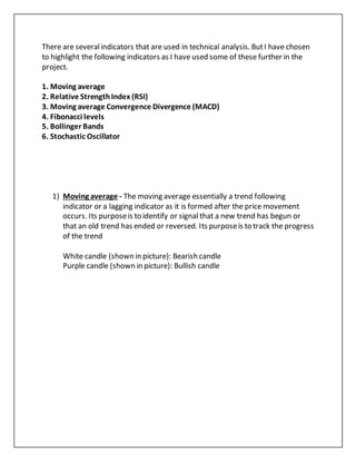 There are severalindicators that are used in technical analysis. ButI have chosen
to highlight the following indicators as I have used some of these further in the
project.
1. Moving average
2. Relative StrengthIndex (RSI)
3. Moving average Convergence Divergence (MACD)
4. Fibonacci levels
5. Bollinger Bands
6. Stochastic Oscillator
1) Moving average - The moving average essentially a trend following
indicator or a lagging indicator as it is formed after the price movement
occurs. Its purposeis to identify or signal that a new trend has begun or
that an old trend has ended or reversed. Its purposeis to track the progress
of the trend
White candle (shown in picture): Bearish candle
Purple candle (shown in picture): Bullish candle
 