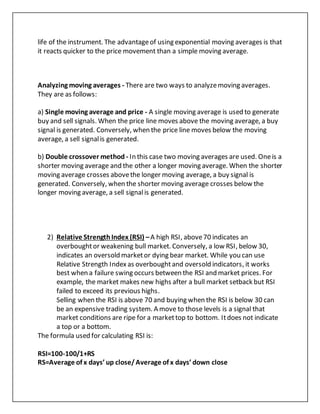 life of the instrument. The advantageof using exponential moving averages is that
it reacts quicker to the price movement than a simple moving average.
Analyzing moving averages - There are two ways to analyzemoving averages.
They are as follows:
a) Single moving average and price - A single moving average is used to generate
buy and sell signals. When the price line moves above the moving average, a buy
signal is generated. Conversely, when the price line moves below the moving
average, a sell signalis generated.
b) Double crossover method - In this case two moving averages are used. Oneis a
shorter moving average and the other a longer moving average. When the shorter
moving average crosses abovethe longer moving average, a buy signal is
generated. Conversely, when the shorter moving average crosses below the
longer moving average, a sell signalis generated.
2) Relative StrengthIndex (RSI) –A high RSI, above70 indicates an
overboughtor weakening bull market. Conversely, a low RSI, below 30,
indicates an oversold marketor dying bear market. While you can use
Relative Strength Index as overboughtand oversold indicators, it works
best when a failure swing occurs between the RSI and market prices. For
example, the market makes new highs after a bull market setback but RSI
failed to exceed its previous highs.
Selling when the RSI is above 70 and buying when the RSI is below 30 can
be an expensive trading system. A move to those levels is a signal that
market conditions are ripe for a markettop to bottom. Itdoes not indicate
a top or a bottom.
The formula used for calculating RSI is:
RSI=100-100/1+RS
RS=Average of x days’ up close/Average of x days’ down close
 