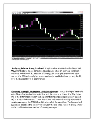 Chart 3.2.5.6: Illustration of RSI
Analyzing Relative StrengthIndex - RSI is plotted on a vertical scaleof 0 to 100.
Movements above 70 are considered overboughtwhile an oversold condition
would be moveunder 30. Because of shifting that takes place in bull and bear
market, the 80 level usually becomes overboughtlevel in bull marketand the 20
level the oversold level in bear market.
3) Moving Average Convergence Divergence (MACD) - MACD is comprised of two
sets of line. Oneis called the faster line and the other the slower line. The faster
line is the difference between two exponential moving averages (usually 12 and
26). Itis also called the MACD line. The slower line is usually a 9 day exponential
moving average of the MACD line. Itis also called the signal line. The buy and sell
signals are based on the crossoversbetween the two lines. Hence it is very similar
to the double crossover method of moving averages.
 