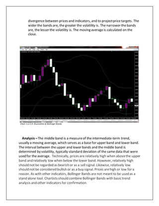 divergence between prices and indicators, and to projectprice targets. The
wider the bands are, the greater the volatility is. The narrower the bands
are, the lesser the volatility is. The moving averageis calculated on the
close.
Chart 3.2.5.9: Illustration of Bollinger Bands
Analysis –The middle band is a measureof the intermediate-term trend,
usually a moving average, which serves as a base for upper band and lower band.
The interval between the upper and lower bands and the middle band is
determined by volatility, typically standard deviation of the same data that were
used for the average. Technically, prices are relatively high when abovethe upper
band and relatively low when below the lower band. However, relatively high
should not be regarded as bearish or as a sell signal. Likewise, relatively low
should not be considered bullish or as a buy signal. Prices arehigh or low for a
reason. As with other indicators, Bollinger Bands are not meant to be used as a
stand alone tool. Chartists should combine Bollinger Bands with basic trend
analysis and other indicators for confirmation.
 