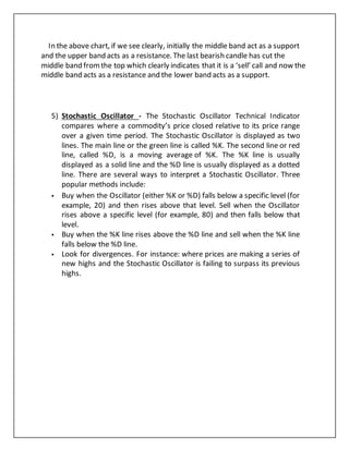 In the above chart, if we see clearly, initially the middle band act as a support
and the upper band acts as a resistance. The last bearish candle has cut the
middle band fromthe top which clearly indicates that it is a ‘sell’ call and now the
middle band acts as a resistance and the lower band acts as a support.
5) Stochastic Oscillator - The Stochastic Oscillator Technical Indicator
compares where a commodity’s price closed relative to its price range
over a given time period. The Stochastic Oscillator is displayed as two
lines. The main line or the green line is called %K. The second line or red
line, called %D, is a moving average of %K. The %K line is usually
displayed as a solid line and the %D line is usually displayed as a dotted
line. There are several ways to interpret a Stochastic Oscillator. Three
popular methods include:
 Buy when the Oscillator (either %K or %D) falls below a specific level (for
example, 20) and then rises above that level. Sell when the Oscillator
rises above a specific level (for example, 80) and then falls below that
level.
 Buy when the %K line rises above the %D line and sell when the %K line
falls below the %D line.
 Look for divergences. For instance: where prices are making a series of
new highs and the Stochastic Oscillator is failing to surpass its previous
highs.
 