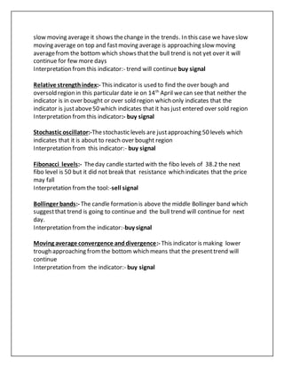 slow moving average it shows thechange in the trends. In this case we haveslow
moving average on top and fastmoving average is approaching slow moving
averagefrom the bottom which shows thatthe bull trend is not yet over it will
continue for few more days
Interpretation fromthis indicator:- trend will continue buy signal
Relative strengthindex:- This indicator is used to find the over bough and
oversold region in this particular date ie on 14th
April wecan see that neither the
indicator is in over bought or over sold region which only indicates that the
indicator is justabove50 which indicates that it has just entered over sold region
Interpretation fromthis indicator:- buy signal
Stochastic oscillator:-Thestochastic levels are justapproaching 50 levels which
indicates that it is about to reach over bought region
Interpretation from this indicator:- buy signal
Fibonacci levels:- Theday candle started with the fibo levels of 38.2 the next
fibo level is 50 but it did not break that resistance which indicates that the price
may fall
Interpretation fromthe tool:-sell signal
Bollinger bands:- The candle formation is above the middle Bollinger band which
suggestthat trend is going to continue and the bull trend will continue for next
day.
Interpretation fromthe indicator:-buy signal
Moving average convergence anddivergence:- This indicator is making lower
trough approaching fromthe bottom which means that the presenttrend will
continue
Interpretation from the indicator:- buy signal
 