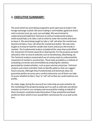 1. EXECUTIVE SUMMARY:
The work which we were being assigned to work upon was to trade in the
foreign exchange market. We were trading in commodities (gold and silver)
and currencies (usd, jpy, aud, euro and gbp). We weretrained to
understand and implement Technical as well as Fundamental analysis
which would help us to take a call on when to enter the market and when
to leave it. We were being taught to take a ‘sell’ call when the marketwas
bearish and take a ‘buy’ call when the marketwas bullish. We werealso
taught as to how to read the candle stick charts and assess the trends in
markets. The Fundamental analysis included all the news that could affect
the movement of market upwards or downwards. For this purposewewere
advised to refer to several websites such as forexfactoey, bloomberg, etc.
The Technical analysis comprised of use of various tools to understand the
movement of marketin any direction. These tools provided us a method of
evaluating currencies and commodities by analyzing the statistics
generated by marketactivities, such as past volumes and prices. Technical
analysis uses charts and other tools to identify patterns that can suggest
future actuvity. Although these fundamentals and technicals does not
guarantee perfect accuracy yet a careful and precise use of these can help
to assess whether to take a ‘buy’ or ‘sell’ call so that we could maximize our
profits.
At a later stage, during the courseof our internship we wereasked to do
the marketing of the produt by doing warmas well as cold calls and attract
investors to investin our company and wewould be trading on behalf of
them (investors could also trade themselves if they wanted to) and book
profits for them which in turn would fetch commission for us as well as the
firm.
 
