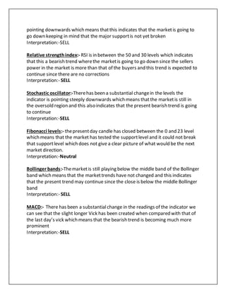 pointing downwards which means thatthis indicates that the marketis going to
go down keeping in mind that the major supportis not yet broken
Interpretation:-SELL
Relative strengthindex:- RSI is in between the 50 and 30 levels which indicates
that this a bearish trend wherethe marketis going to go down since the sellers
power in the market is more than that of the buyers and this trend is expected to
continue since there are no corrections
Interpretation:- SELL
Stochastic oscillator:-Therehas been a substantial changein the levels the
indicator is pointing steeply downwards which means thatthe marketis still in
the oversold region and this also indicates that the present bearish trend is going
to continue
Interpretation:-SELL
Fibonacci levels:- thepresentday candle has closed between the 0 and 23 level
which means that the market has tested the supportlevel and it could not break
that supportlevel which does not give a clear picture of what would be the next
market direction.
Interpretation:-Neutral
Bollinger bands:-Themarketis still playing below the middle band of the Bollinger
band which means that the markettrends have not changed and this indicates
that the present trend may continue since the close is below the middle Bollinger
band
Interpretation:- SELL
MACD:- There has been a substantialchange in the readings of the indicator we
can see that the slight longer Vick has been created when compared with that of
the last day’s vick which means that the bearish trend is becoming much more
prominent
Interpretation:-SELL
 
