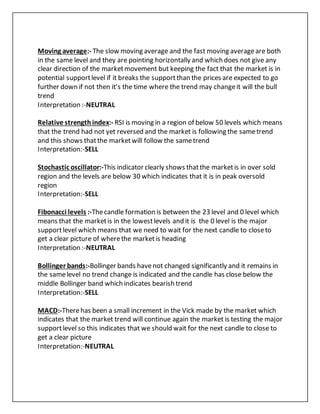 Moving average:- The slow moving average and the fast moving averageare both
in the same level and they are pointing horizontally and which does not give any
clear direction of the marketmovement but keeping the fact that the market is in
potential supportlevel if it breaks the supportthan the prices are expected to go
further down if not then it’s the time where the trend may changeit will the bull
trend
Interpretation :-NEUTRAL
Relative strengthindex:- RSI is moving in a region of below 50 levels which means
that the trend had not yet reversed and the market is following the sametrend
and this shows thatthe marketwill follow the sametrend
Interpretation:-SELL
Stochastic oscillator:-This indicator clearly shows thatthe marketis in over sold
region and the levels are below 30 which indicates that it is in peak oversold
region
Interpretation:-SELL
Fibonacci levels :-Thecandle formation is between the 23 level and 0 level which
means that the marketis in the lowestlevels and it is the 0 level is the major
supportlevel which means that we need to wait for the next candle to closeto
get a clear picture of wherethe marketis heading
Interpretation :-NEUTRAL
Bollinger bands:-Bollinger bands havenot changed significantly and it remains in
the samelevel no trend change is indicated and the candle has close below the
middle Bollinger band which indicates bearish trend
Interpretation:-SELL
MACD:-Therehas been a small increment in the Vick made by the market which
indicates that the market trend will continue again the market is testing the major
supportlevel so this indicates that we should wait for the next candle to close to
get a clear picture
Interpretation:-NEUTRAL
 