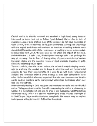 Capital market is already matured and reached at high level, every investor
interested to invest but not in Bullion (gold &silver) Market due to lack of
awareness. As per Data analysis most of the investors do not have much idea of
Gold Market, they are required to be given awareness training and knowledge
with the help of workshops and seminars, as investors are willing to know more
about Gold Market i.e. 61% of the respondents are willing to invest in the market.
Looking back from 2014, the past year is still under the impact of the crisis.
Followed by the U.S. debt crisis, the European sovereign debt crisis prolongs the
way of recovery. Due to fear of downgrading of government debt of certain
European states and the negative return of stock markets, investing in gold,
naturally, becomes popular again.
Thus to conclude, after the research done, the technical analysis do play a major
role in analysing the market and to know its direction and yet Fundamental
analysis do have their own benefits. It is wise to go with both Fundamental
analysis and Technical analysis while trading as they both complement each
other. Italso found that when any important financial news in announced its wise
not to trade at that time as the market may/ will mislead the traders which may
lead to a wrong trade.
Internationally trading in Gold has given the investors very safe and very fruitful
option. Today people who earlier feared from entering the market are investing in
Gold as it is the safest asset and also its price is less fluctuating. Gold Market has
developed vastly since it was started. Recently gold prices touched the height of
Rs.30000/- per 10gm which astonished everybody. The reason may be any but
today people willing to invest in Gold rather than stock.
 