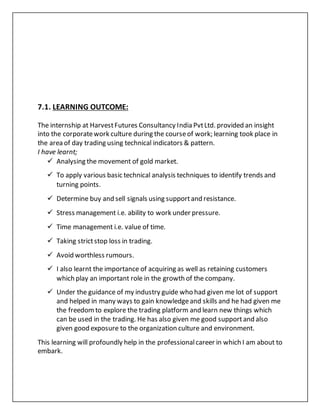 7.1. LEARNING OUTCOME:
The internship at HarvestFutures Consultancy India PvtLtd. provided an insight
into the corporatework culture during the courseof work; learning took place in
the area of day trading using technical indicators & pattern.
I have learnt;
 Analysing the movement of gold market.
 To apply various basic technical analysis techniques to identify trends and
turning points.
 Determine buy and sell signals using supportand resistance.
 Stress management i.e. ability to work under pressure.
 Time management i.e. value of time.
 Taking strictstop loss in trading.
 Avoid worthless rumours.
 I also learnt the importance of acquiring as well as retaining customers
which play an important role in the growth of the company.
 Under the guidance of my industry guide who had given me lot of support
and helped in many ways to gain knowledgeand skills and he had given me
the freedomto explore the trading platform and learn new things which
can be used in the trading. He has also given me good supportand also
given good exposure to the organization culture and environment.
This learning will profoundly help in the professionalcareer in which I am about to
embark.
 