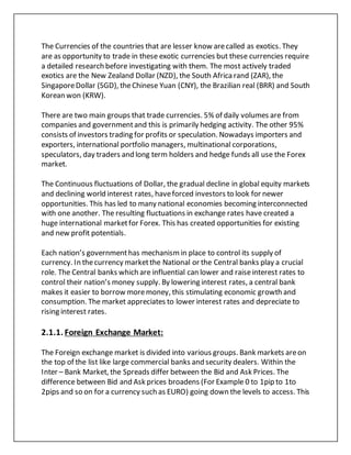 The Currencies of the countries that are lesser know arecalled as exotics. They
are as opportunity to trade in these exotic currencies but these currencies require
a detailed research before investigating with them. The most actively traded
exotics are the New Zealand Dollar (NZD), the South Africarand (ZAR), the
SingaporeDollar (SGD), theChinese Yuan (CNY), the Brazilian real (BRR) and South
Korean won (KRW).
There are two main groups that trade currencies. 5% of daily volumes are from
companies and governmentand this is primarily hedging activity. The other 95%
consists of investors trading for profits or speculation. Nowadays importers and
exporters, international portfolio managers, multinational corporations,
speculators, day traders and long term holders and hedge funds all use the Forex
market.
The Continuous fluctuations of Dollar, the gradual decline in global equity markets
and declining world interest rates, haveforced investors to look for newer
opportunities. This has led to many national economies becoming interconnected
with one another. The resulting fluctuations in exchange rates have created a
huge international marketfor Forex. This has created opportunities for existing
and new profit potentials.
Each nation’s governmenthas mechanismin place to control its supply of
currency. In thecurrency marketthe National or the Central banks play a crucial
role. The Central banks which are influential can lower and raiseinterest rates to
control their nation’s money supply. By lowering interest rates, a central bank
makes it easier to borrow moremoney, this stimulating economic growth and
consumption. The market appreciates to lower interest rates and depreciate to
rising interest rates.
2.1.1. Foreign Exchange Market:
The Foreign exchange market is divided into various groups. Bank markets areon
the top of the list like large commercial banks and security dealers. Within the
Inter – Bank Market, the Spreads differ between the Bid and Ask Prices. The
difference between Bid and Ask prices broadens (For Example 0 to 1pip to 1to
2pips and so on for a currency such as EURO) going down the levels to access. This
 