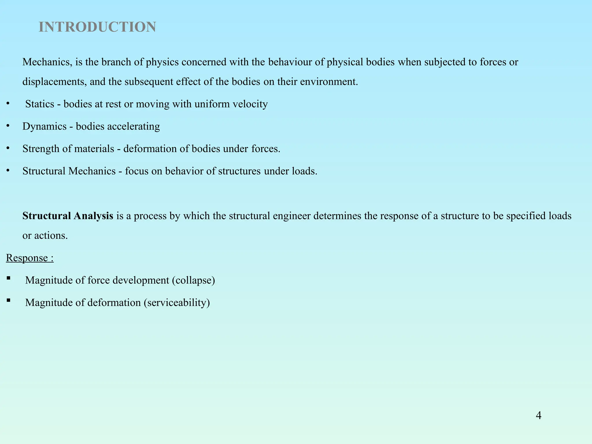 4
INTRODUCTION
Mechanics, is the branch of physics concerned with the behaviour of physical bodies when subjected to forces or
displacements, and the subsequent effect of the bodies on their environment.
• Statics - bodies at rest or moving with uniform velocity
• Dynamics - bodies accelerating
• Strength of materials - deformation of bodies under forces.
• Structural Mechanics - focus on behavior of structures under loads.
Structural Analysis is a process by which the structural engineer determines the response of a structure to be specified loads
or actions.
Response :
 Magnitude of force development (collapse)
 Magnitude of deformation (serviceability)
 