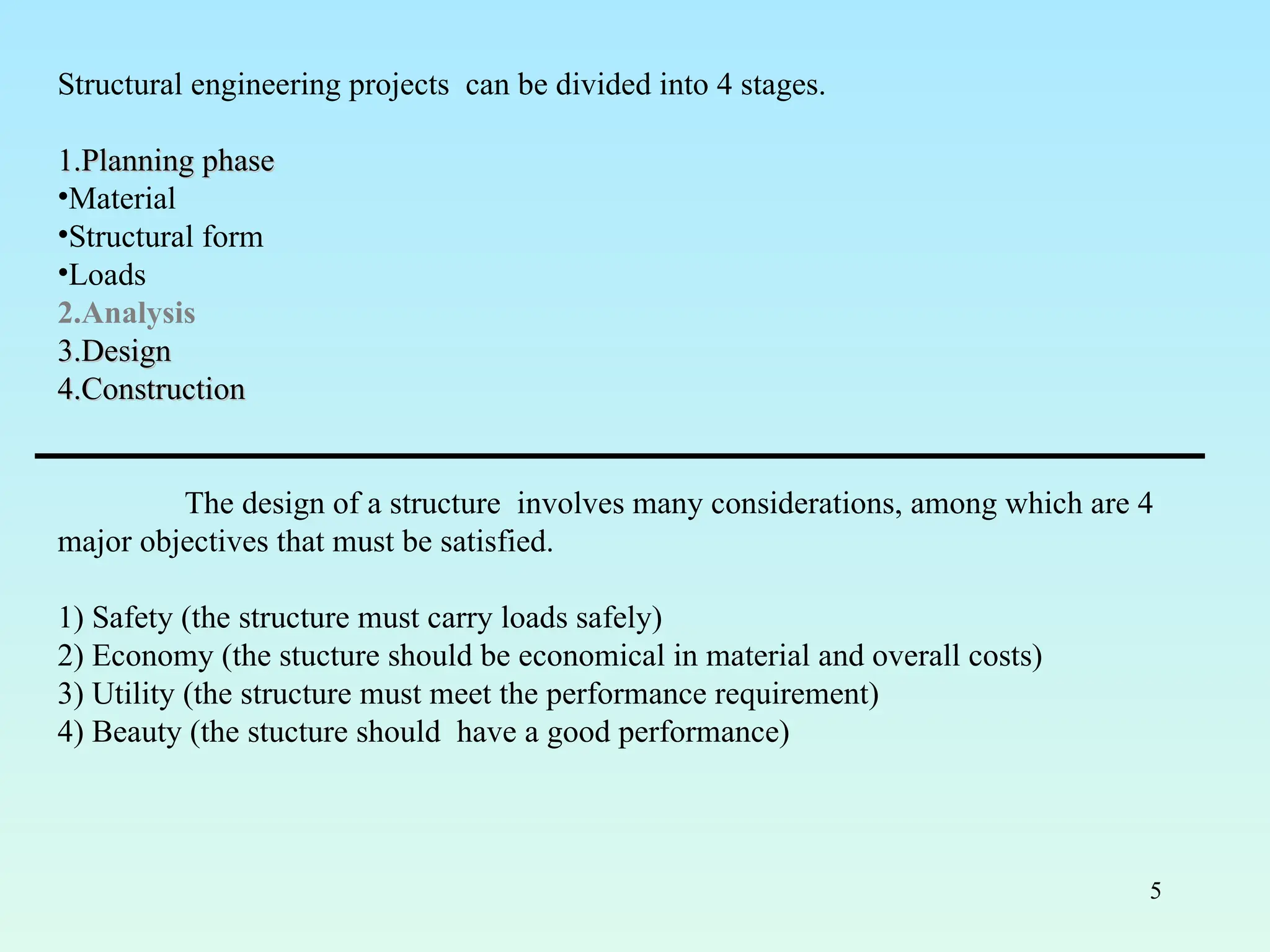 5
Structural engineering projects can be divided into 4 stages.
1.
1.Planning phase
Planning phase
•Material
•Structural form
•Loads
2.Analysis
3.
3.Design
Design
4.
4.Construction
Construction
The design of a structure involves many considerations, among which are 4
major objectives that must be satisfied.
1) Safety (the structure must carry loads safely)
2) Economy (the stucture should be economical in material and overall costs)
3) Utility (the structure must meet the performance requirement)
4) Beauty (the stucture should have a good performance)
 