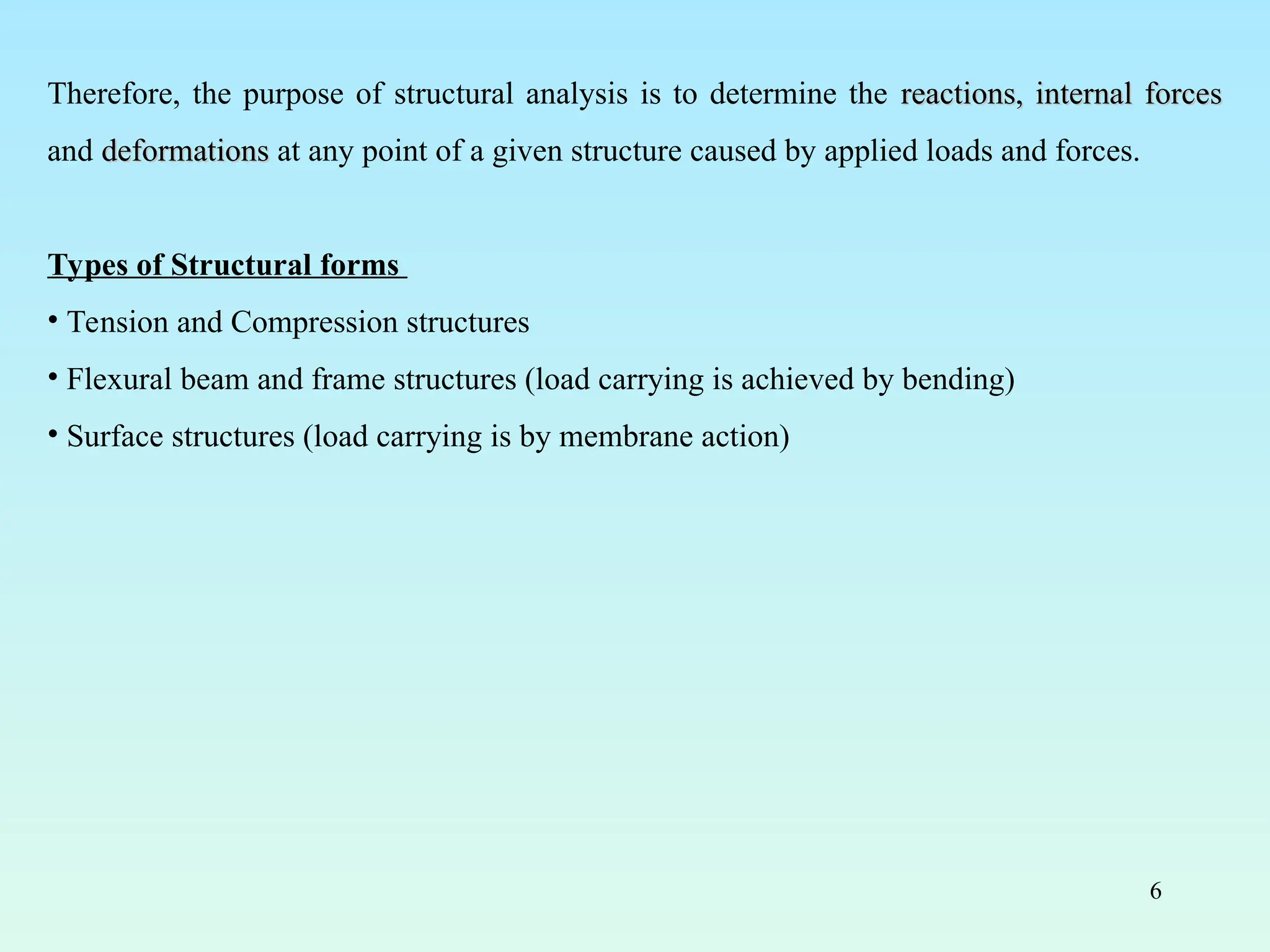 6
Therefore, the purpose of structural analysis is to determine the reactions, internal forces
reactions, internal forces
and deformations
deformations at any point of a given structure caused by applied loads and forces.
Types of Structural forms
• Tension and Compression structures
• Flexural beam and frame structures (load carrying is achieved by bending)
• Surface structures (load carrying is by membrane action)
 