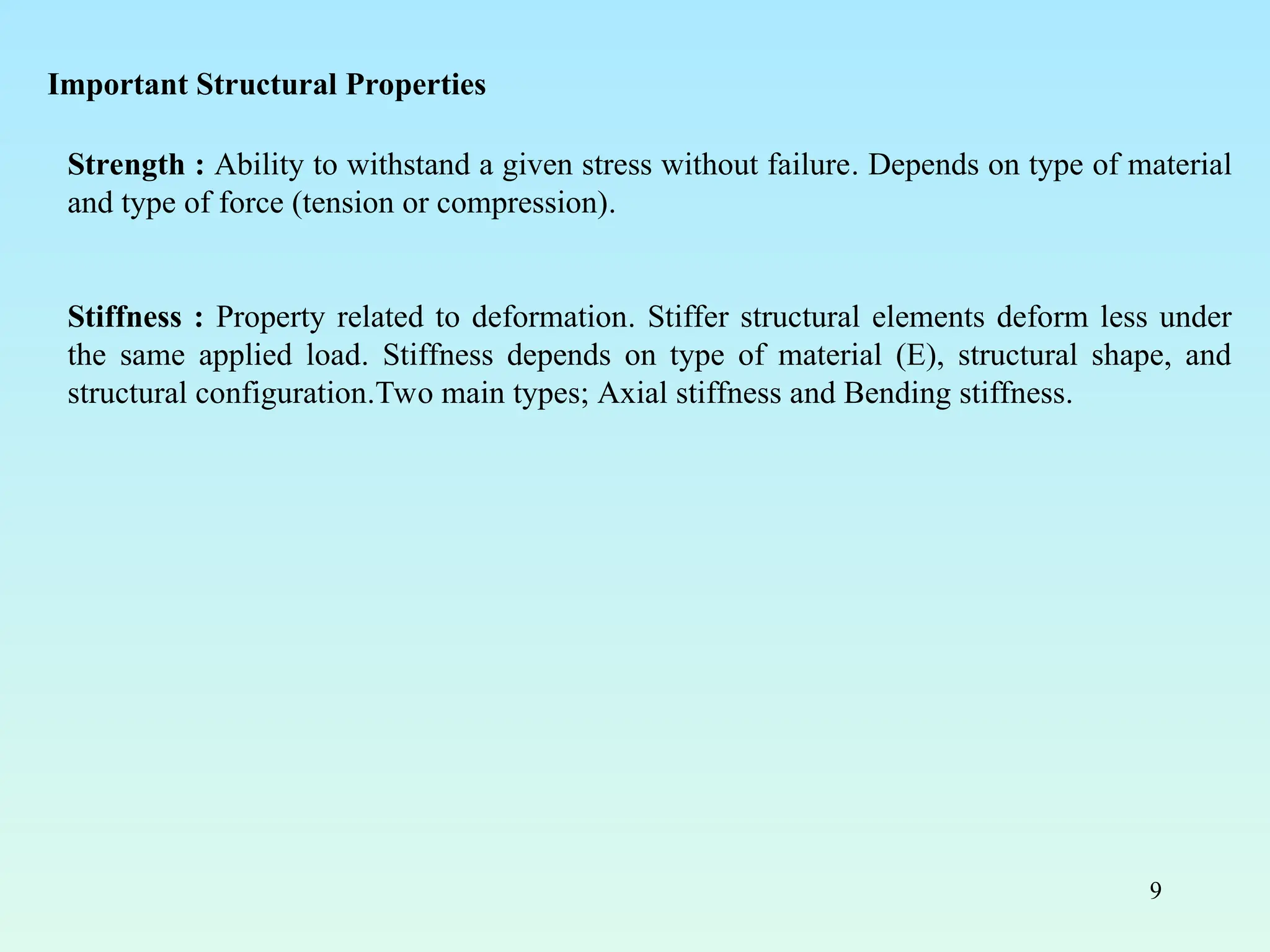 9
Strength : Ability to withstand a given stress without failure. Depends on type of material
and type of force (tension or compression).
Stiffness : Property related to deformation. Stiffer structural elements deform less under
the same applied load. Stiffness depends on type of material (E), structural shape, and
structural configuration.Two main types; Axial stiffness and Bending stiffness.
Important Structural Properties
 