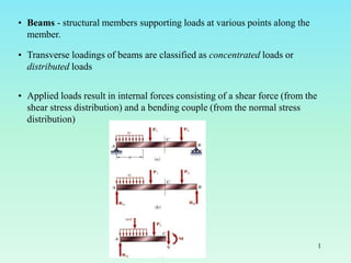 • Beams - structural members supporting loads at various points along the
member.
• Transverse loadings of beams are classified as concentrated loads or
distributed loads
• Applied loads result in internal forces consisting of a shear force (from the
shear stress distribution) and a bending couple (from the normal stress
distribution)
1
 