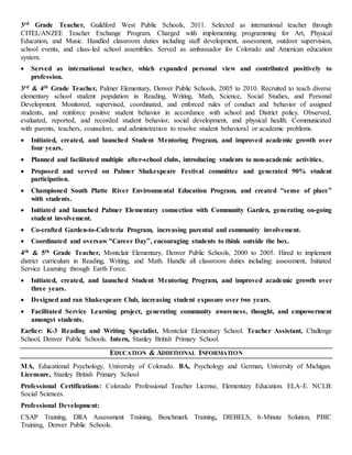 3rd Grade Teacher, Guildford West Public Schools, 2011. Selected as international teacher through
CITEL/ANZEE Teacher Exchange Program. Charged with implementing programming for Art, Physical
Education, and Music. Handled classroom duties including staff development, assessment, outdoor supervision,
school events, and class-led school assemblies. Served as ambassador for Colorado and American education
system.
 Served as international teacher, which expanded personal view and contributed positively to
profession.
3rd & 4th Grade Teacher, Palmer Elementary, Denver Public Schools, 2005 to 2010. Recruited to teach diverse
elementary school student population in Reading, Writing, Math, Science, Social Studies, and Personal
Development. Monitored, supervised, coordinated, and enforced rules of conduct and behavior of assigned
students, and reinforce positive student behavior in accordance with school and District policy. Observed,
evaluated, reported, and recorded student behavior, social development, and physical health. Communicated
with parents, teachers, counselors, and administration to resolve student behavioral or academic problems.
 Initiated, created, and launched Student Mentoring Program, and improved academic growth over
four years.
 Planned and facilitated multiple after-school clubs, introducing students to non-academic activities.
 Proposed and served on Palmer Shakespeare Festival committee and generated 90% student
participation.
 Championed South Platte River Environmental Education Program, and created “sense of place”
with students.
 Initiated and launched Palmer Elementary connection with Community Garden, generating on-going
student involvement.
 Co-crafted Garden-to-Cafeteria Program, increasing parental and community involvement.
 Coordinated and oversaw “Career Day”, encouraging students to think outside the box.
4th & 5th Grade Teacher, Montclair Elementary, Denver Public Schools, 2000 to 2005. Hired to implement
district curriculum in Reading, Writing, and Math. Handle all classroom duties including: assessment, Initiated
Service Learning through Earth Force.
 Initiated, created, and launched Student Mentoring Program, and improved academic growth over
three years.
 Designed and ran Shakespeare Club, increasing student exposure over two years.
 Facilitated Service Learning project, generating community awareness, thought, and empowerment
amongst students.
Earlier: K-3 Reading and Writing Specialist, Montclair Elementary School. Teacher Assistant, Challenge
School, Denver Public Schools. Intern, Stanley British Primary School.
EDUCATION & ADDITIONAL INFORMATION
MA, Educational Psychology, University of Colorado. BA, Psychology and German, University of Michigan.
Licensure, Stanley British Primary School
Professional Certifications: Colorado Professional Teacher License, Elementary Education. ELA-E. NCLB:
Social Sciences.
Professional Development:
CSAP Training, DRA Assessment Training, Benchmark Training, DIEBELS, 6-Minute Solution, PBIC
Training, Denver Public Schools.
 