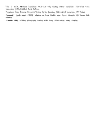 Time to Teach, Montclair Elementary. OLWEUS bully-proofing, Palmer Elementary. Non-violent Crisis
Intervention (CPI), Guildford Public Schools.
Promethean Board Training, Step up to Writing, Service Learning, Differentiated Instruction, CPR Trained
Community Involvement: CRESL volunteer as home English tutor, Rocky Mountain MS Center Gala
volunteer
Personal: Biking, traveling, photography, reading, scuba diving, snowboarding, hiking, camping.
 