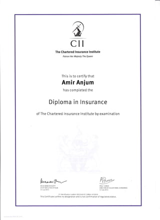 CII
The Chartered lnsurance lnstitute
Potron Her Majesty The Queen
This is to certify that
Amir Anium
has completed the
Dip[oma in
I
lnsurance
of The Chartered lnsurance lnstitute by examination
fut* W--DR ALEMNDER SCOTT PAUL TURNER
CH EF EXECIJT]VE OFFICER DIRECTOR OF EDUCATIONAL STANDARDS
17 )uly 2073 17 )uly 2013
Cll identification number: 001354077E13M04 477A019
This Certificate confers no designation and is not confirmation of regulatory status.
 