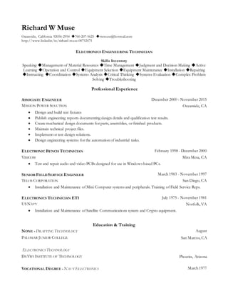 Richard W Muse
Oceanside, California 92056-2954 ◆760-207-5625 ◆rwmuse@hotmail.com
http://www.linkedin/in/richard-muse-00752475
ELECTRONICS ENGINEERING TECHNICIAN
Skills Inventory
Speaking ◆Management of Material Resources ◆Time Management ◆Judgment and Decision Making ◆Active
Learning ◆Operation and Control ◆Equipment Selection ◆Equipment Maintenance ◆Installation ◆Repairing
◆Instructing ◆Coordination ◆Systems Analysis ◆Critical Thinking ◆Systems Evaluation ◆Complex Problem
Solving ◆Troubleshooting
Professional Experience
ASSOCIATE ENGINEER December 2000 - November 2015
MISSION POWER SOLUTION Oceanside, CA
 Design and build test fixtures
 Publish engineering reports documenting design details and qualification test results.
 Create mechanical design documents for parts, assemblies, or finished products.
 Maintain technical project files.
 Implement or test design solutions.
 Design engineering systems for the automation of industrial tasks.
ELECTRONIC BENCH TECHNICIAN February 1998 - December 2000
VISICOM Mira Mesa, CA
 Test and repair audio and video PCBs designed for use in Windows based PCs.
SENIOR FIELDSERVICE ENGINEER March 1983 - November 1997
TELOS CORPORATION San Diego, CA
 Installation and Maintenance of Mini Computer systems and peripherals. Training of Field Service Reps.
ELECTRONICS TECHNICIAN ET1 July 1975 - November 1981
USNAVY Norfolk, VA
 Installation and Maintenance of Satellite Communications system and Crypto equipment.
Education & Training
NONE -DRAFTING TECHNOLOGY August
PALOMAR JUNIOR COLLEGE San Marcos, CA
ELECTRONICS TECHNOLOGY
DEVRY INSTITUTE OF TECHNOLOGY Phoenix, Arizona
VOCATIONAL DEGREE -NAVY ELECTRONICS March 1977
 