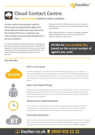 Contact centres increasingly need the
commercial and operational agility that
cloud software delivers but you also need
the advanced features, resilience and
voice quality associated with traditional on
premise solutions.
Our Cloud Contact Centre (CCC) is true cloud - meaning that
you have no hardware on site and you have no limitations of
capacity. It blends advanced cloud contact centre innovation
and features with the resilience and scalability of BT’s core
network; giving you the flexibility and peace of mind
you need.
Cloud Contact Centre will improve your contact centre by
giving you access to features our competitors would charge
you heartily for.
With advanced features, no capex, and a single integrated,
highly competitive licence price, CCC is perfect for any
business running a contact centre.
Cloud Contact Centre.
The multi-channel contact centre solution.
Daviker.co.uk 0800 458 22 22
Quick & Easy Implementation.
Unrivalled Resilience.
We can deliver CCC in days, not months. Our solution is quick and easy to implement thanks to
it’s Cloud nature and our friendly and intuitive user interface. In the time it takes to arrange a
demonstration of a traditional on premise solution, we can have delivered your first calls.
CCC is co-located within BT’s core network and interconnects directly with the BT internet backbone.
CCC is delivered from two UK based nodes each offering high availability with geo resilience and no
single point of failure. What does all that mean? It means we can deliver 99.999% availability.
Key Benefits:
Clear and Simple Pricing.
You have no hardware on site and you have no limitations of capacity. CCC scales with your
requirements allowing you to have 10 agents on Tuesday and 25 on Wednesday and back to 10
on Thursday, you’ll only be billed for what you use. All your staff need is an internet connection
and a web browser and they can access Cloud Contact Centre from home, at work or at remote
offices.
CCC is True Cloud.
We charge a fixed price per agent per month plus the cost of your phone calls. It’s as simple as that.
We have a single price that includes all our features providing you with complete financial clarity
and no hidden extras. CCC allows you to get a feature rich contact centre solution with no capital
outlay and low monthly costs.
All this for one monthly fee,
based on the actual number of
agents you used.
99.999%
£X.XX
BT
 