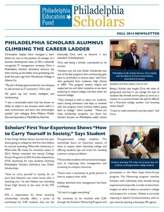 FALL 2014 NEWSLETTER
PHILADELPHIA SCHOLARS ALUMNUS
CLIMBING THE CAREER LADDER
Christopher Siaplay never managed a team
before he rose to the position of manager of a
business development team at CEI, a nationally
recognized IT management company. Chris, a
Philadelphia Scholars (Scholars) alumnus, has
been moving up the ladder since graduating cum
laude
Atlanta,Ga.
to sell services to IT customers,” Chris said.
His peers say he’s driven, intelligent and
hardworking.
“I saw a remarkable talent that has shown an
ability to adapt to any situation, work well in a
team environment and learn new technologies
Eventually, Chris aims to become a vice
president of development.
Chris said being a Scholar contributed to his
success.
“Scholars and the Last Dollar Scholarship was
one of the few programs that continuously gave
back to us Scholars in various ways,” said Chris,
who graduated from Lankenau High School
supported me and other recipients as we were
preparing to attend college, and then when we
entered college.”
“They checked in with us about our academic
status during semesters, and kept us involved
with the program every summer before going
back to college,” Chris recalled. “There are
many scholarship programs out there, but
Scholars focuses on Philadelphia public school
students and that meant a lot to me.”
Being a Scholar also taught Chris the value of
giving back and how it can change the lives of
students like himself, and he plans to serve as a
what’s ahead.”
Chris.
Scholars’ First Year Experience Shows “How
to Carry Yourself in Society,” Says Student
A few things Naikae Sexton learned last year
Philadelphia Scholars (Scholars) Last Dollar
Scholarships.
“How to carry yourself in society; be on
your best behavior; you never know who is
watching you,” he said. Naikae was attending
event.
scholarships annually, offers a series of
workshops for CAP students who are the
workshops focus on important aspects of
what to expect when attending college and
offering students tips and tricks for handling
common campus problems.
such as improving time management, and
There’s even a workshop to guide parents in
how to support their child.
Naikae admitted time management had been
a challenge.
He continues to be involved with CAP
participates in the Next Steps AmeriCorps
Scholars with individuals, who, already having
experiencedcampuslife, inordertosharetheir
insights on what it takes to succeed in college
and prepare for a career. Naikae is currently
eye towards opening a boutique PR agency.
Philadelphia (Left) Scholar Alumnus Chris Siaplay
with Paul Adorno, Ed Fund Senior Advisor,
Educational Innovation
Students attending FYE review list of issues they will
 