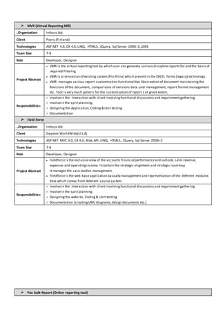  MVR (Virtual Reporting Mill)
..Organisation Infosys Ltd.
Client Poyry (Finland)
Technologies ASP.NET 4.0, C# 4.0, LINQ, HTML5, JQuery, Sql Server 2008 r2 ,SSRS
Team Size 7-8
Role Developer, Designer
Project Abstract
 VMR is the virtual reportingtool by which user can generate various disciplinereports for and the basis of
required filtering
 VMR is a reinvasion of existing system(Pro-Elina) which present in the EXCEL forms (legacy) technology.
 VMR manages various report customization functionalities likecreation of document maintainingthe
Revisions of the document, comparisons of revisions data .user management, report format management
etc. Tool is very much generic for the customization of report s at great extent.
Responsibilities:
 Involvein the Interaction with clientinvolvingfunctional discussionsand requirement gathering
 Involvein the spritplanning.
 Designingthe Application,Coding& Unit testing
 Documentation
 Field Force
..Organisation Infosys Ltd.
Client Daymon WorldWide(U.S.A)
Technologies ASP.NET MVC 4.0, C# 4.0, Web API, LINQ, HTML5, JQuery, Sql Server 2008 r2
Team Size 7-8
Role Developer, Designer
Project Abstract
 Fieldforceis the exclusiveview of the accounts financial performanceand outlook, sales revenue,
expenses and operating income. Itcontain the strategic alignment and strategic road map
It manages the casestudies management.
 Fieldforceis the web baseapplication basically management and representation of the deferent modules
data which comes from deferent source system.
Responsibilities:
 Involvein the Interaction with clientinvolvingfunctional discussionsand requirement gathering
 Involvein the spritplanning.
 Designingthe website, Coding& Unit testing
 Documentation (creatingUML diagrams,design documents etc.)
 Pan bulk Report (Online reporting tool)
 