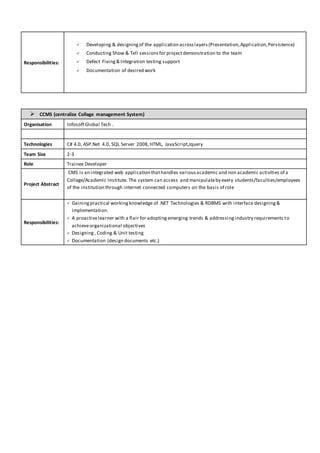 Responsibilities:
 Developing & designingof the application acrosslayers(Presentation,Application,Persistence)
 Conducting Show & Tell sessionsfor projectdemonstration to the team
 Defect Fixing& Integration testing support
 Documentation of desired work
 CCMS (centralize Collage management System)
Organisation InfosoftGlobal Tech .
Technologies C# 4.0, ASP.Net 4.0, SQL Server 2008,HTML, JavaScript,Jquery
Team Size 2-3
Role Trainee Developer
Project Abstract
CMS is an integrated web application thathandles variousacademic and non academic activities of a
College/Academic Institute. The system can access and manipulateby every students/faculties/employees
of the institution through internet connected computers on the basis of role
Responsibilities:
 Gaining practical workingknowledge of .NET Technologies & RDBMS with interface designing&
implementation.
 A proactivelearner with a flair for adoptingemerging trends & addressingindustry requirements to
achieveorganizational objectives
 Designing , Coding & Unit testing
 Documentation (design documents etc.)
 