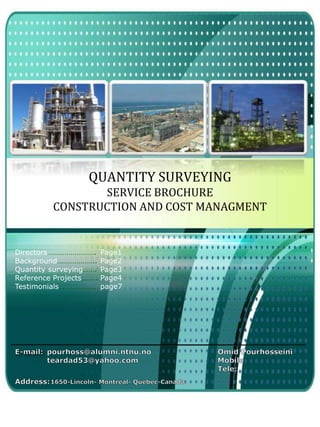 LOGO
QUANTITY SURVEYING
SERVICE BROCHURE
CONSTRUCTION AND COST MANAGMENT
Directors…………………….
Background………………..
Quantity surveying…….
Reference Projects……..
Testimonials……………….
Page1
Page2
Page3
Page4
page7
 