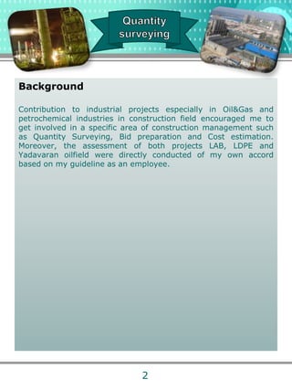 Background
Contribution to industrial projects especially in Oil&Gas and
petrochemical industries in construction field encouraged me to
get involved in a specific area of construction management such
as Quantity Surveying, Bid preparation and Cost estimation.
Moreover, the assessment of both projects LAB, LDPE and
Yadavaran oilfield were directly conducted of my own accord
based on my guideline as an employee.
2
 