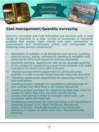Cost management/Quantity surveying
Quantity surveying and Cost Estimation are services with a wide
range of activities in a wide variety of disciplines in industrial
projects and assists major clients and main contractors in
procurement and construction phase and incorporates the
following main service components:
 Estimation of quantity in all disciplines such as civil, building,
steel structure, piping, mechanical, painting & insulation and
electrical & instrument based on contract regulation
 Assisting planning department with giving accurate quantity
of the project for establishing proper time schedule with exact
evaluation of construction part of project
 Assisting procurement department by giving accurate
quantity in order to avoid losing financial resources and time
 Assisting construction department for approving invoice of
sub-contractors
 Assisting project manager for establishing technical part of
sub-contract and BOQ table in all related disciplines
 Assisting project manager for establishing data-base which is
related to spent Man-Hour for each activity during
construction period in order to evaluate extra-work, sub-
contractor claim and final cost
 Establishing benchmark for cost estimation in all disciplines in
industrial project (Civil, Steel Structure, Mechanical,
piping U/G& A/G, Painting& Insulation and electrical&
instrument ) based on direct man-hour, Mechanism and
material
3
 