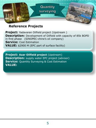 Project: Yadavaran Oilfield project (Upstream )
Description: Development of Oilfield with capacity of 85k BOPD
in first phase (SINOPEC-chine’s oil company)
Service: Cost Estimation
VALUE: $2900 M (EPC part of surface facility)
Project: Azar Oilfield project (Upstream)
Description: supply water EPC project (advisor)
Service: Quantity Surveying & Cost Estimation
VALUE:
Reference Projects
5
 