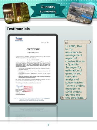 Testimonials
In 2006, Due
to my
assistance in
management
aspect of
construction as
a Quantity
Surveyor for
estimation of
quantity and
the claim
analysis of
subcontractor,
Technip project
manager in
LDPE project
granted me
this certificate.
7
 