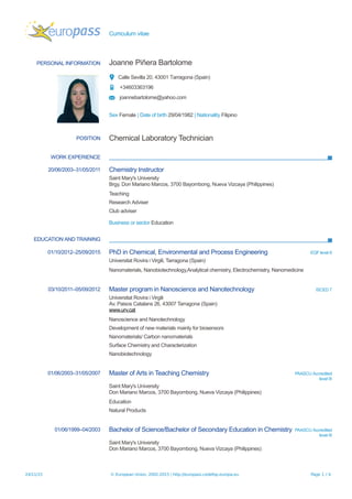 Curriculum vitae
PERSONAL INFORMATION Joanne Piñera Bartolome
Calle Sevilla 20, 43001 Tarragona (Spain)
+34603363196
joannebartolome@yahoo.com
Sex Female | Date of birth 29/04/1982 | Nationality Filipino
POSITION Chemical Laboratory Technician
WORK EXPERIENCE
20/06/2003–31/05/2011 Chemistry Instructor
Saint Mary's University
Brgy. Don Mariano Marcos, 3700 Bayombong, Nueva Vizcaya (Philippines)
Teaching
Research Adviser
Club adviser
Business or sector Education
EDUCATION AND TRAINING
01/10/2012–25/09/2015 PhD in Chemical, Environmental and Process Engineering EQF level 8
Universitat Rovira i Virgili, Tarragona (Spain)
Nanomaterials, Nanobiotechnology,Analytical chemistry, Electrochemistry, Nanomedicine
03/10/2011–05/09/2012 Master program in Nanoscience and Nanotechnology ISCED 7
Universitat Rovira i Virgili
Av. Paisos Catalans 26, 43007 Tarragona (Spain)
www.urv.cat
Nanoscience and Nanotechnology
Development of new materials mainly for biosensors
Nanomaterials/ Carbon nanomaterials
Surface Chemistry and Characterization
Nanobiotechnology
01/06/2003–31/05/2007 Master of Arts in Teaching Chemistry PAASCU Accredited
level III
Saint Mary's University
Don Mariano Marcos, 3700 Bayombong, Nueva Vizcaya (Philippines)
Education
Natural Products
01/06/1999–04/2003 Bachelor of Science/Bachelor of Secondary Education in Chemistry PAASCU Accredited
level III
Saint Mary's University
Don Mariano Marcos, 3700 Bayombong, Nueva Vizcaya (Philippines)
24/11/15 © European Union, 2002-2015 | http://europass.cedefop.europa.eu Page 1 / 4
 