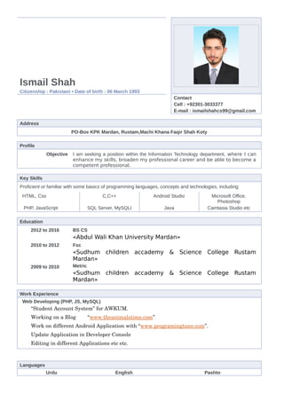 Ismail Shah
Citizenship : Pakistani ▪ Date of birth : 06 March 1993
Contact
Cell : +92301-3033377
E-mail : ismailshahcs99@gmail.com
Address
PO-Box KPK Mardan, Rustam,Machi Khana Faqir Shah Koty
Profile
Objective I am seeking a position within the Information Technology department, where I can
enhance my skills, broaden my professional career and be able to become a
competent professional.
Key Skills
Proficient or familiar with some basics of programming languages, concepts and technologies, including:
HTML, Css C,C++ Android Studio Microsoft Office,
Photoshop
PHP, JavaScript SQL Server, MySQLI Java Camtasia Studio etc
Education
2012 to 2016 BS CS
«Abdul Wali Khan University Mardan»
2010 to 2012 Fsc
«Sudhum children accademy & Science College Rustam
Mardan»
2009 to 2010 Metric
«Sudhum children accademy & Science College Rustam
Mardan»
Work Experience
Web Developing (PHP, JS, MySQL)
“Student Account System” for AWKUM.
Working on a Blog        “www.theanimalstime.com”
Work on different Android Application with “www.programingtune.com”.
Update Application in Developer Console  
Editing in different Applications etc etc.
Languages
Urdu English Pashto
 