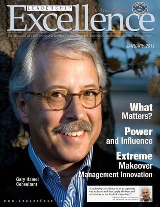 ww ww ww .. LL ee aa dd ee rr EE xx cc ee ll .. cc oo mm
Excellence
L E A D E R S H I P
THE MAGAZINE OF LEADERSHIP DEVELOPMENT, MANAGERIAL EFFECTIVENESS, AND ORGANIZATIONAL PRODUCTIVITY
JANUARY 2011
“Leadership Excellence is an exceptional
way to learn and then apply the best and
latest ideas in the field of leadership.”
—WARREN BENNIS, AUTHOR AND
USC PROFESSOR OF MANAGEMENT
MakeoverMakeover
ExtremeExtreme
and Influenceand Influence
PowerPower
Matters?Matters?
WhatWhat
Management InnovationManagement InnovationGary Hamel
Consultant
 