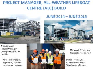 PROJECT MANAGER, ALL-WEATHER LIFEBOAT
CENTRE (ALC) BUILD
Association of
Project Managers
(APM) – Practitioner
qualified
Microsoft Project and
Project Server trained
Skilled Internal, X-
stream and External
Stakeholder Manager
Advanced engager,
negotiator, trouble-
shooter and resolver
JUNE 2014 – JUNE 2015
 