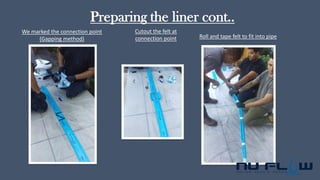 Preparing the liner cont..
We marked the connection point
(Gapping method)
Cutout the felt at
connection point Roll and tape felt to fit into pipe
 