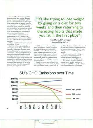 Ever since Chancellor Cantor signed the
American College and University Presidents'
Climate Commitment (ACUPCC) in 2007,
Syracuse University has been one of the largest
private universities in the nation to commit to
becoming carbon-neutral by 2040. The goal of
establishing climate neutrality, or producing
zero net greenhouse gas emissions, was outlined
in a timeline called the Climate Action Plan
(CAP) by September 2009, according to the
university's sustainability website.
Steve Lloyd, the associate director for
sustainability at SU and a member of the
Climate Action executive committee, said SU
is on track with CAP, advancing it toward the
target date.
"We can see 2040 from here even as we take
the first steps," he says.
The ACUPCC is a high-profile effort to
address global climate change undertaken by
a network of colleges and universities across
the United States that has made institutional
commitments to eliminate net greenhouse gas
emissions from specified campus operations,
according to its website. Its mission is to
accelerate progress toward climate neutrality and
sustainability by mobilizing the higher education
sector to educate students, create solutions, and
provide leadership-by-example for the rest of
society. As ofSept. 1Oth, 2011 , there are 670
signatories, according to the website.
"It's lil<e trying to lose weight
by going on a diet for two
weel<s and then returning to
the eating habits that made
you fat in the first place"
-Rick Martin, SU's principal
sustainability analyst
Rick Martin, principal sustainability
analyst who has led SU's efforts to complete
the greenhouse gas inventory required by
ACUPCC, says that all of the resources the
society depends on are finite, and the side-
effects--climate change, resource depletion,
pollution of precious freshwater, erosion and
salinization of topsoil-ofconsuming at the
same pace we have been in the past century or
so are too perilous.
"Because our society needs to learn to 'live
smart,' colleges and universities (including SU)
have a responsibility to take a leading role," he
says. "After all, 'learning' and 'smart' are kind of
our main line of business. And helping not just
our students, but society as a whole, to learn
and improve is what Scholarship in Action is
all about."
The university is currently working on
improving its central heating plant, the
efficiency of campus buildings, and its
transportation infrastructure, Martin says.
The College ofVisual and Performing
Arts was the first group to be selected for
participation in CAP, Lloyd says. Its buildings
have already been audited for energy and
SU's GHG Emissions over Time
140000
120000
100000
80000 BAU (gross)
60000
40000
CAP (gross)
20000 CAP (net)
0
'I('"" Lt') en M ...... 'I('"" Lt') en M ......
0 0 0 'I('"" 'I('"" N N N M M
10
0 0 0 0 0 0 0 0 0 0
N N N N N N N N N N
__,__........'""'l'iii~r
 