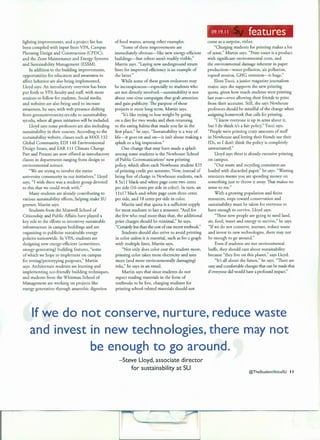 lighting improvements, and a project list has
been compiled with input from VPA, Campus
Planning Design and Construction (CPDC),
and the Zone Maintenance and Energy Systems
and Sustainability Management (ESSM).
In addition to the building improvements,
opportunities for education and awareness to
affect behavior are also being implemented,
Lloyd says. An introductory overview has been
put forth to VPA faculty and staff, with more
sessions to follow for students. Social media
and websites are also being used to increase
awareness, he says, with web presence shifting
from greenuniversecity.syr.edu to sustainability.
syr.edu, where all green initiatives will be included.
Lloyd says some professors are also including
sustainability in their courses. According to the
sustainability website, classes such as MAX 132
Global Community, EDI 148 Environmental
Design Issues, and EAR 111 Climate Change
Past and Present are now offered as introductory
classes in departments ranging from design to
environmental science.
"We are trying to involve the entire
university community in our initiatives," Lloyd
says. "I wish there was a student group devoted
to this that we could work with."
Many students are already contributing to
various sustainability efforts, helping make SU
greener, Martin says.
Students from the Maxwell School of
Citizenship and Public Affairs have played a
key role to the efforts to inventory sustainable
infrastructure in campus buildings and are
organizing to publicize sustainable energy
policies nationwide. In VPA, students are
designing new energy-efficient (sometimes,
energy-generating) building features, "some
ofwhich we hope to implement on campus
for testing/prototyping purposes," Martin
says. Architecture students are learning and
implementing eco-friendly building techniques,
and students from the Whitman School of
Management are working on projects like
energy generation through anaerobic digestion
of food wastes, among other examples.
"Some of these improvements are
immediately obvious-like new energy-efficient
buildings-but others aren't readily visible,"
Martin says. "Laying new underground steam
lines for improved efficiency is an example of
the latter."
While some of these green endeavors may
be inconspicuous-especially to students who
are not directly involved-sustainability is not
about one-time campaigns that grab attention
and gain publicity. The purpose of these
projects is more long-term, Martin says.
"It's like trying to lose weight by going
on a diet for two weeks and then returning
to the eating habits that made you fat in the
first place," he says. "Sustainability is a way of
life-it goes on and on-it isn't about making a
splash or a big impression."
One change that may have made a splash
among some students is the Newhouse School
of Public Communications' new printing
policy, which allots each Newhouse student $25
of printing credit per semester. Now, instead of
being free of charge to Newhouse students, each
8.5x11 black-and-white page costs two cents
per side (16 cents per side in color). In turn, an
11x17 black-and-white page costs three cents
per side, and 18 cents per side in color.
Martin said that quota is a sufficient supply
for most students to last a semester. "And for
the few who read more than that, the additional
print charges should be minimal," he says.
"Certainly less than the cost ofone recent textbook"
Students should also strive to avoid printing
in color unless it is essential, such as for a graph
with multiple lines, Martin says.
"Nor only does color cost the student more,
printing color takes more electricity and uses
more (and more environmentally damaging)
inks," he says in an email.
Martin says that since students do nor
expect reading materials in the form of
textbooks to be free, charging students for
printing school-related materials should not
o9.19.11 features
come as a surprise, either.
"Charging students for printing makes a lor
of sense," Martin says. "Print toner is a product
with significant environmental costs, and
the environmental damage inherent in paper
production-water pollution, air pollution,
topsoil erosion, GHG emission-is huge."
Elora Tocci, a junior magazine journalism
major, says she supports the new printing
quota, given how much students were printing
last year-even allowing their friends to print
from their accounts. Still, she says Newhouse
professors should be mindful of the change when
assigning homework that calls for printing.
"I know everyone is up in arms about it,
bur I do think it's a fair policy," Tocci says.
"People were printing crazy amounts of stuff
in Newhouse and letting their friends use their
IDs, so I don't think the policy is completely
unwarranted."
Lloyd says there is already excessive printing
on campus.
"Our waste and recycling containers are
loaded with discarded paper," he says. "Wasting
resources means you are spending money on
something just to throw it away. That makes no
sense to me."
With a growing population and finite
resources, steps toward conservation and
sustainability must be taken for everyone to
have enough to survive, Lloyd says.
"These new people are going to need land,
air, food, water and energy to survive," he says.
"Ifwe do not conserve, nurture, reduce waste
and invest in new technologies, there may not
be enough to go around."
Even if students are not environmental
buffs, they should care about sustainability
because "they live on this planet," says Lloyd.
"It's all about the future," he says. "There are
easy and comfortable changes that can be made that
ifeveryone did would have a profound impact."
If we do not conserve, nurture, reduce waste
and invest in new technologies, there may not
be enough to go around.
-Steve Lloyd, associate director
for sustainability at SU
@TheStudentVoiceSU I I
 