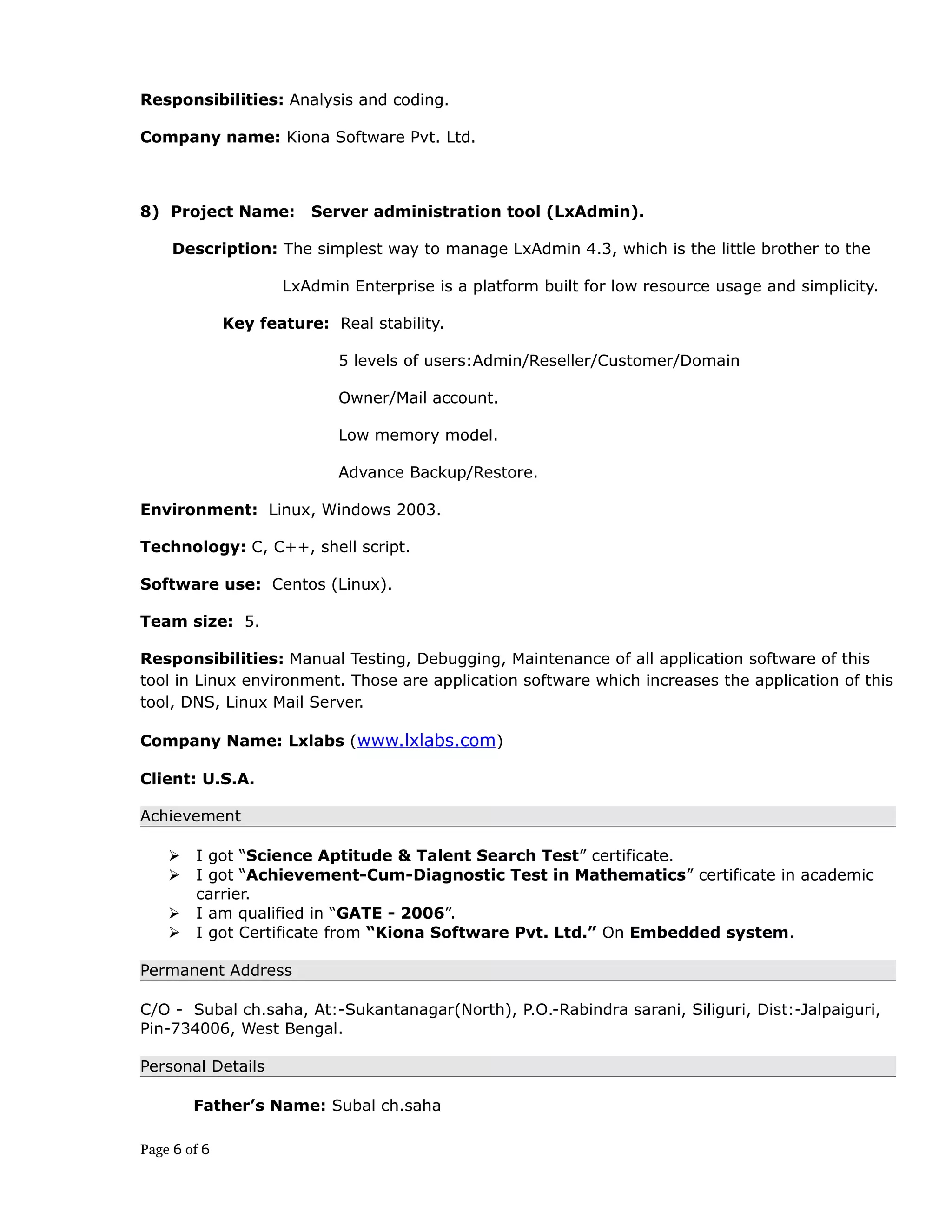 Responsibilities: Analysis and coding.
Company name: Kiona Software Pvt. Ltd.
8) Project Name: Server administration tool (LxAdmin).
Description: The simplest way to manage LxAdmin 4.3, which is the little brother to the
LxAdmin Enterprise is a platform built for low resource usage and simplicity.
Key feature: Real stability.
5 levels of users:Admin/Reseller/Customer/Domain
Owner/Mail account.
Low memory model.
Advance Backup/Restore.
Environment: Linux, Windows 2003.
Technology: C, C++, shell script.
Software use: Centos (Linux).
Team size: 5.
Responsibilities: Manual Testing, Debugging, Maintenance of all application software of this
tool in Linux environment. Those are application software which increases the application of this
tool, DNS, Linux Mail Server.
Company Name: Lxlabs (www.lxlabs.com)
Client: U.S.A.
Achievement
 I got “Science Aptitude & Talent Search Test” certificate.
 I got “Achievement-Cum-Diagnostic Test in Mathematics” certificate in academic
carrier.
 I am qualified in “GATE - 2006”.
 I got Certificate from “Kiona Software Pvt. Ltd.” On Embedded system.
Permanent Address
C/O - Subal ch.saha, At:-Sukantanagar(North), P.O.-Rabindra sarani, Siliguri, Dist:-Jalpaiguri,
Pin-734006, West Bengal.
Personal Details
Father’s Name: Subal ch.saha
Page 6 of 6
 
