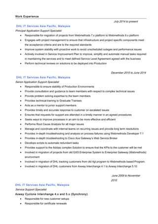 Work Experience
July 2014 to present
DHL IT Services Asia Pacific, Malaysia
Principal Application Support Specialist
• Responsible for migration of projects from Webmethods 7.x platform to Webmethods 9.x platform
• Engages with project management to ensure that infrastructure and project specific components meet
the acceptance criteria and are to the required standards
• Improve system stability with proactive work to avoid unscheduled outages and performance issues
• Actively involved in Service Improvement Plan to improve, simplify and automate manual tasks required
in maintaining the services and to meet defined Service Level Agreement agreed with the business
• Perform technical reviews on solutions to be deployed into Production
December 2010 to June 2014
DHL IT Services Asia Pacific, Malaysia
Senior Application Support Specialist
• Responsible to ensure stability of Production Environments
• Provide consultation and guidance to team members with respect to complex technical issues
• Provide problem solving expertise to the team members
• Provides technical training to Graduate Trainees
• Acts as a mentor to junior support members
• Provides timely and accurate response to customer on escalated issues
• Ensures that requests for support are attended in a timely manner in an agreed procedures
• Seeks ways to improve processes in an aim to be more effective and efficient
• Performs Root Cause Analysis for all major issues
• Manage and coordinate with internal teams on recurring issues and provide long term resolutions
• Provides in-depth troubleshooting and analysis on process failures using Webmethods Developer 7.1
• Provides in-depth troubleshooting to Cisco Ace Gateway’s Web Service Broker
• Develops scripts to automate redundant tasks
• Provides support to the Adidas complex Solution to ensure that the KPIs to the customer will be met
• Involved in migration of projects from old GXS Enterprise System to Enterprise Gateway (Webmethods)
environment
• Involved in migration of DHL tracking customers from old 4gl program to Webmethods based Program.
• Involved in migration of DHL customers from Axway Interchange 4.1 to Axway Interchange 5.10
June 2009 to November
2010
DHL IT Services Asia Pacific, Malaysia
Service Support Specialist
Axway Cyclone Interchange 4.x and 5.x (Synchrony)
• Responsible for new customer setups
• Responsible for certificate renewals
 