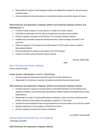 • Responsible for creation of new message handlers and collaboration settings for new and existing
customer setups
• Interacts closely with external customers to troubleshoot existing connectivity setups and issues
GXS Enterprise and Application Integrator (ES/AI) and Enterprise Gateway Solution and
Webmethods 7.1
• Provides in-depth analysis on AI map failures on simple and complex projects
• Familiarity on papermaps and how data are mapped from one data format to another
• Performs migration of projects from Enterprise 7.6 to Enterprise Gateway Solution
• Handled issues and liaise closely with development team, project managers, business IT and
customers
• Performs migration of 120 projects from old EDI solution to TPCX solution which is hosted in
Webmethods Platform
• Performed testing and creation of new setups in the TPCX Solution
• Creation of scripts to ease production support activities
February 2008 to May
2009
DHL IT Services Asia Pacific, Malaysia
Service Support Analyst
Axway Cyclone Interchange 4.x and 5.x (Synchrony)
• Provides support for transactions passing through the Cyclone infrastructure
• Responsible for monitoring of customer transactions and performing data resubmission
GXS Enterprise and Application Integrator (ES/AI) and Enterprise Gateway Solution
• Provides production support for business partners using GXS Enterprise (7.6 and Gateway) and
Application Integrator by performing data reprocessing, indepth analysis and troubleshooting of map-
related failures
• Responsible for creation of trading relationships in enterprise, import and export of trading partner
profiles, standards, lookup tables and application recognition in Trade Guide.
• Supports the map development team through deployment of AI map models in the production system
• Manages deployment of new projects in the ESAI environment
• Performs migration of project from Amtrix to Enterprise
June 2006 to January 2008
Hewlett-Packard Asia-Pacific Pte. Ltd, Philippines
Technology Consultant
GXS Enterprise and Application Integrator (ES/AI)
 