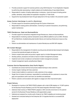 • Provides production support for business partners using GXS Enterprise 7.6 and Application Integrator
by performing data reprocessing, in-depth analysis and troubleshooting of map-related failures
• Responsible for creation of trading relationships in enterprise, import and export of trading partner
profiles, standards, lookup tables and application recognition in Trade Guide.
• Supports the map development team through deployment of AI map models in the production system
Axway Cyclone Interchange 4.x and 5.x (Synchrony)
• Provides support for transactions passing through the Cyclone infrastructure
• Responsible for trading partner administration, monitoring of customer transactions, and performing
system maintenance
TIBCO Rendezvous, Hawk and BusinessWorks
 Provides support for transactions integrated through Rendezvous, Hawk and BusinessWorks.
 Responsible for monitoring customer transactions across different platforms such as UNIX, Windows
NT and Mainframe, troubleshooting data transfer failures and resolving infrastructure issues as they
occur.
 Perform as administration and maintenance of custom-Rendezvous and BW SAP adapters
EAI Incident Manager
 Responsible for the management of incidents occurring across all external data transport technologies,
to ensure that operational targets are being met.
 Perform incident ticket audits and provide a regular report on Incident Management status.
 Develop policies, procedures and tools to improve incident management processes
 Implement and monitor compliance to all standard incident management processes
 Created management reports using Business Objects
Customer Service Representative (Asia Pacific Region)
 Coordinate and conduct technical and process related trainings to Asia customers
 Conduct regular meetings with Asia customers
 Create incident bulletins to customers to notify customers of any outages
 Single Point of contact of customers, responsible for coordinating with the customers to ensure that
gaps and expectations within each team are identified and addressed
 Perform customer communications with regards to outages and other improvement plans
Project Delivery
 Developed an inventory of all TIBCO PSGFA adapters with a total of 588 adapters on 15 SAP systems
for the Business Process Resiliency and ICC-File based Integration Elimination Program
 Gathered initial inventory of TIBCO PSGFA adapters in DEV and QA environment on 30 customer
servers for the Business Process Resiliency LAN segmentation project
 Gathered and analyzed four months worth of data for the TIBCO reliability and monitoring project
 Assisted and conducted testing for the Enterprise QA 7.6 Upgrade that led to a successful QA
deployment
 