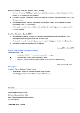 Regional Training SPOC for internal TIBCO training
 Oversees the internal TIBCO training activities in Manila for new team members and provide refresher
courses for the experienced duty managers.
 Ensure that complete and effective training plans are built, maintained and implemented to train L1 and
L2 duty managers.
 Coordinates schedules to ensure that qualified and competent trainers will be available to conduct
sessions for L1 and L2 duty managers.
 Continuously work with trainers and trainees to identify and remedy the gaps or new requirements for
L1 and L2 trainings.
New Hire Orientation Bundle SPOC
 Represent the EAI team in the New Hire Orientation, responsible for working with the team in on-
boarding new hires and aligning needs with the tower leads.
 Continuously work with the leads to discuss and remedy identified gaps in the New Hire On-boarding
 Conducted and lead one orientation run for new hires
January 2006 to March 2006
Ateneo Java Wireless Competency Center
Quality Assurance Team
• Analyzed and studied the business processes of the company
• Identified gaps in their current business processes
• Proposed different solutions to improve the business processes of the company
April 2005 to June 2005
MSI Digiland
Practicum Trainee (Business Process Analyst)
• Analyzed and studied the business processes of the company
• Identified gaps and proposed solutions to improve their service
Education
Ateneo de Manila University
Bachelor of Science (March 2006)
Major in Management Information Systems
Honorable Mention
Chiang Kai Shek College
 